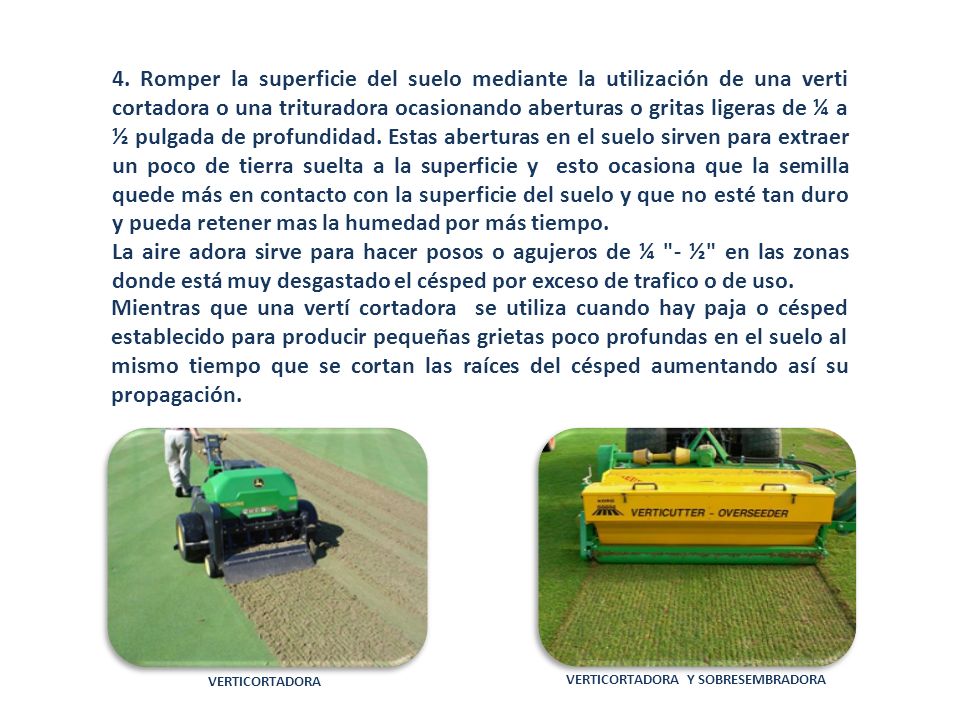 4. Romper la superficie del suelo mediante la utilización de una verti cortadora o una trituradora ocasionando aberturas o gritas ligeras de ¼ a ½ pulgada de profundidad. Estas aberturas en el suelo sirven para extraer un poco de tierra suelta a la superficie y esto ocasiona que la semilla quede más en contacto con la superficie del suelo y que no esté tan duro y pueda retener mas la humedad por más tiempo.