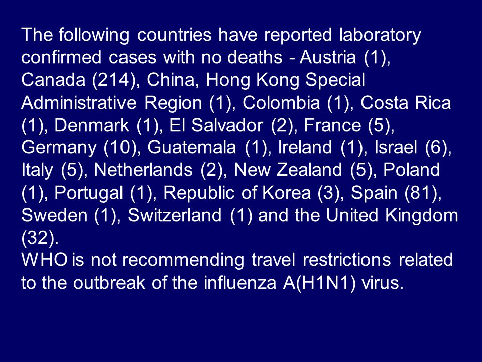 The following countries have reported laboratory confirmed cases with no deaths - Austria (1), Canada (214), China, Hong Kong Special Administrative Region (1), Colombia (1), Costa Rica (1), Denmark (1), El Salvador (2), France (5), Germany (10), Guatemala (1), Ireland (1), Israel (6), Italy (5), Netherlands (2), New Zealand (5), Poland (1), Portugal (1), Republic of Korea (3), Spain (81), Sweden (1), Switzerland (1) and the United Kingdom (32).