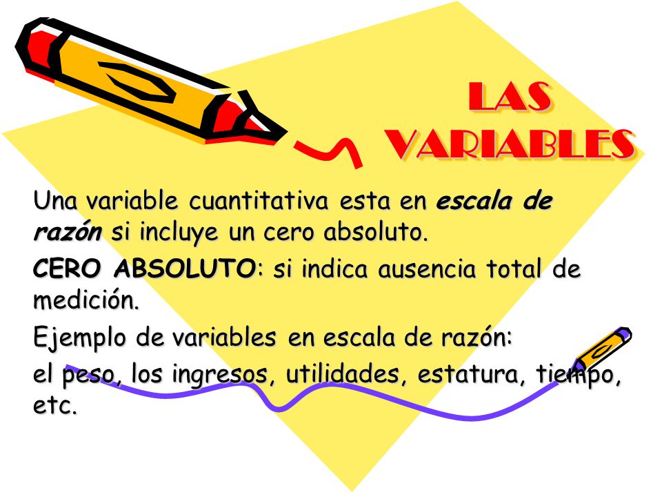 LAS VARIABLES Una variable cuantitativa esta en escala de razón si incluye un cero absoluto. CERO ABSOLUTO: si indica ausencia total de medición.