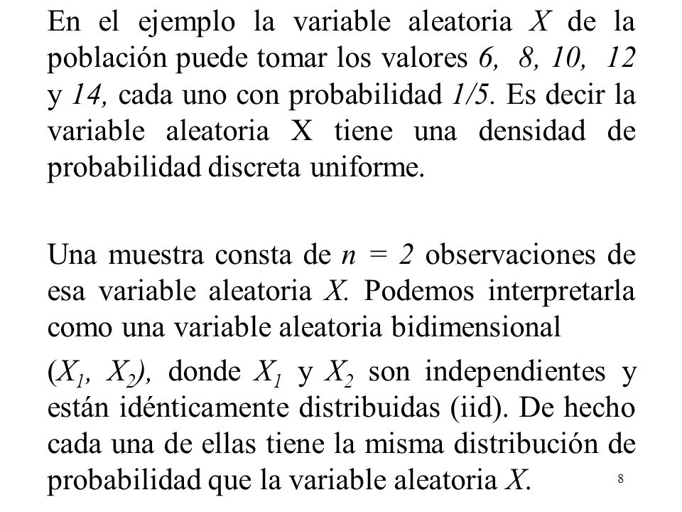 En el ejemplo la variable aleatoria X de la población puede tomar los valores 6, 8, 10, 12 y 14, cada uno con probabilidad 1/5. Es decir la variable aleatoria X tiene una densidad de probabilidad discreta uniforme.