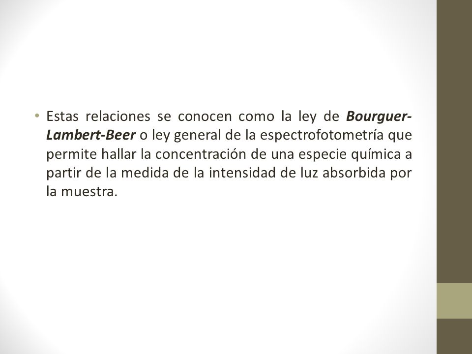 Estas relaciones se conocen como la ley de Bourguer-Lambert-Beer o ley general de la espectrofotometría que permite hallar la concentración de una especie química a partir de la medida de la intensidad de luz absorbida por la muestra.
