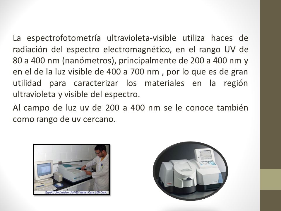 La espectrofotometría ultravioleta-visible utiliza haces de radiación del espectro electromagnético, en el rango UV de 80 a 400 nm (nanómetros), principalmente de 200 a 400 nm y en el de la luz visible de 400 a 700 nm , por lo que es de gran utilidad para caracterizar los materiales en la región ultravioleta y visible del espectro.