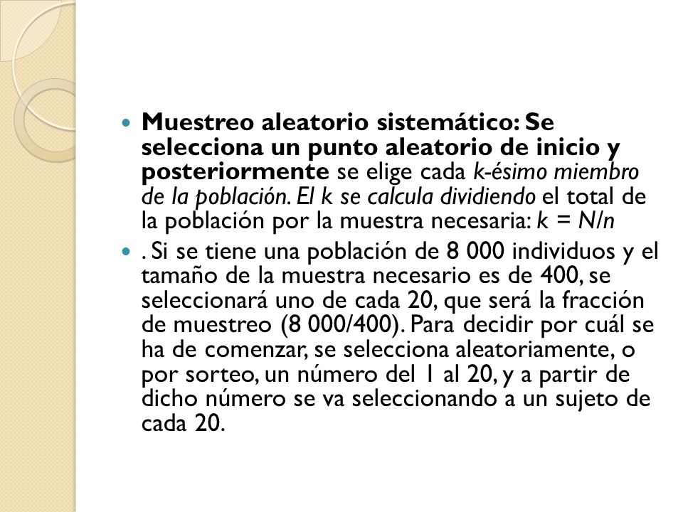 Muestreo aleatorio sistemático: Se selecciona un punto aleatorio de inicio y posteriormente se elige cada k-ésimo miembro de la población. El k se calcula dividiendo el total de la población por la muestra necesaria: k = N/n