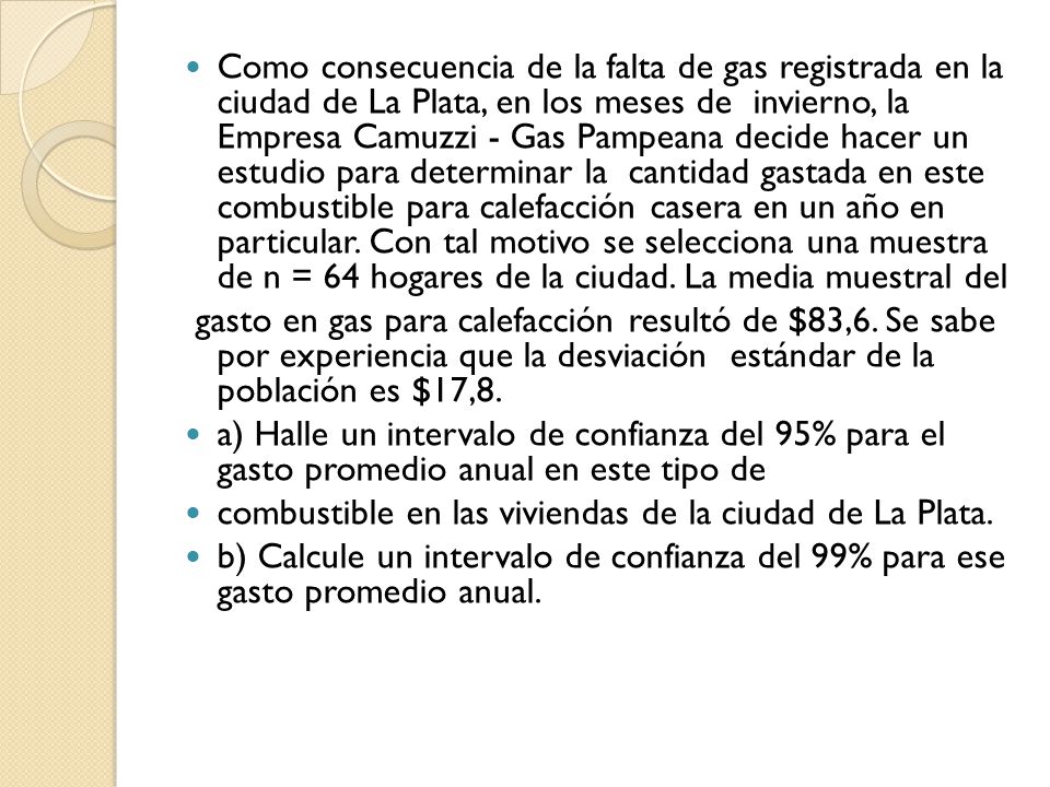Como consecuencia de la falta de gas registrada en la ciudad de La Plata, en los meses de invierno, la Empresa Camuzzi - Gas Pampeana decide hacer un estudio para determinar la cantidad gastada en este combustible para calefacción casera en un año en particular. Con tal motivo se selecciona una muestra de n = 64 hogares de la ciudad. La media muestral del