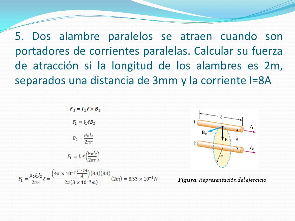5. Dos alambre paralelos se atraen cuando son portadores de corrientes paralelas. Calcular su fuerza de atracción si la longitud de los alambres es 2m, separados una distancia de 3mm y la corriente I=8A
