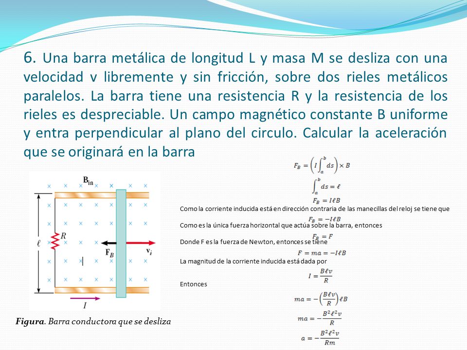 6. Una barra metálica de longitud L y masa M se desliza con una velocidad v libremente y sin fricción, sobre dos rieles metálicos paralelos. La barra tiene una resistencia R y la resistencia de los rieles es despreciable. Un campo magnético constante B uniforme y entra perpendicular al plano del circulo. Calcular la aceleración que se originará en la barra