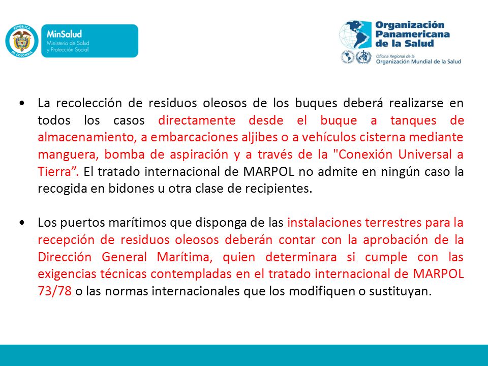 La recolección de residuos oleosos de los buques deberá realizarse en todos los casos directamente desde el buque a tanques de almacenamiento, a embarcaciones aljibes o a vehículos cisterna mediante manguera, bomba de aspiración y a través de la Conexión Universal a Tierra . El tratado internacional de MARPOL no admite en ningún caso la recogida en bidones u otra clase de recipientes.