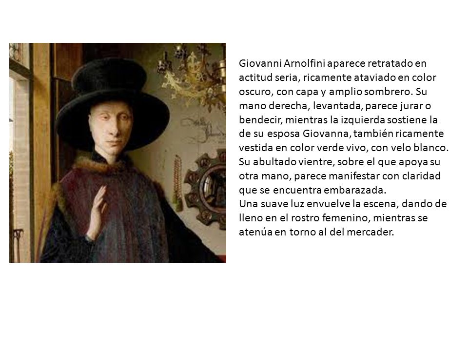 Giovanni Arnolfini aparece retratado en actitud seria, ricamente ataviado en color oscuro, con capa y amplio sombrero. Su mano derecha, levantada, parece jurar o bendecir, mientras la izquierda sostiene la de su esposa Giovanna, también ricamente vestida en color verde vivo, con velo blanco. Su abultado vientre, sobre el que apoya su otra mano, parece manifestar con claridad que se encuentra embarazada.