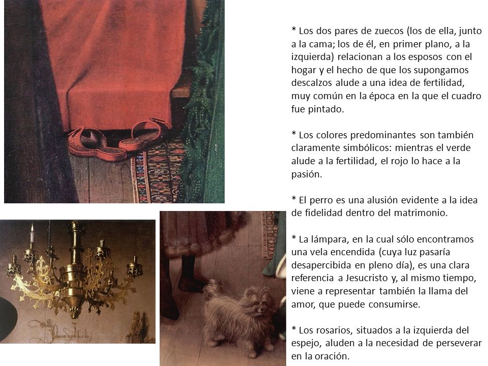 * Los dos pares de zuecos (los de ella, junto a la cama; los de él, en primer plano, a la izquierda) relacionan a los esposos con el hogar y el hecho de que los supongamos descalzos alude a una idea de fertilidad, muy común en la época en la que el cuadro fue pintado.