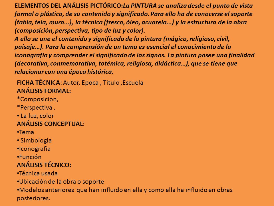 ELEMENTOS DEL ANÁLISIS PICTÓRICO:La PINTURA se analiza desde el punto de vista formal o plástico, de su contenido y significado. Para ello ha de conocerse el soporte (tabla, tela, muro...), la técnica (fresco, óleo, acuarela...) y la estructura de la obra (composición, perspectiva, tipo de luz y color). A ello se une el contenido y significado de la pintura (mágico, religioso, civil, paisaje…). Para la comprensión de un tema es esencial el conocimiento de la iconografía y comprender el significado de los signos. La pintura posee una finalidad (decorativa, conmemorativa, totémica, religiosa, didáctica…), que se tiene que relacionar con una época histórica.
