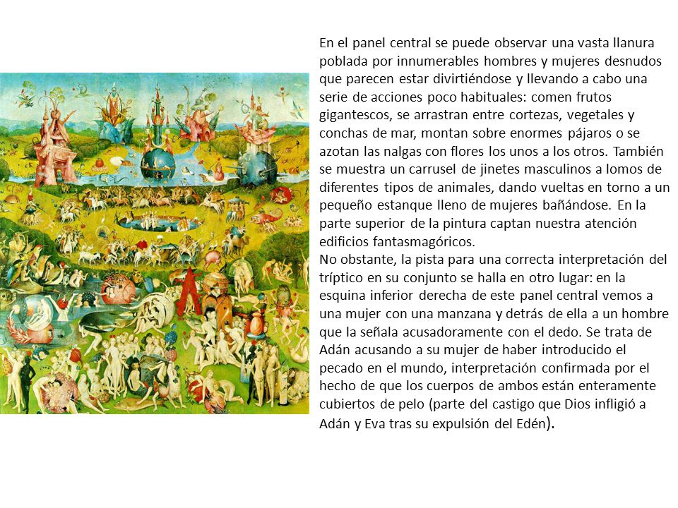 En el panel central se puede observar una vasta llanura poblada por innumerables hombres y mujeres desnudos que parecen estar divirtiéndose y llevando a cabo una serie de acciones poco habituales: comen frutos gigantescos, se arrastran entre cortezas, vegetales y conchas de mar, montan sobre enormes pájaros o se azotan las nalgas con flores los unos a los otros. También se muestra un carrusel de jinetes masculinos a lomos de diferentes tipos de animales, dando vueltas en torno a un pequeño estanque lleno de mujeres bañándose. En la parte superior de la pintura captan nuestra atención edificios fantasmagóricos.