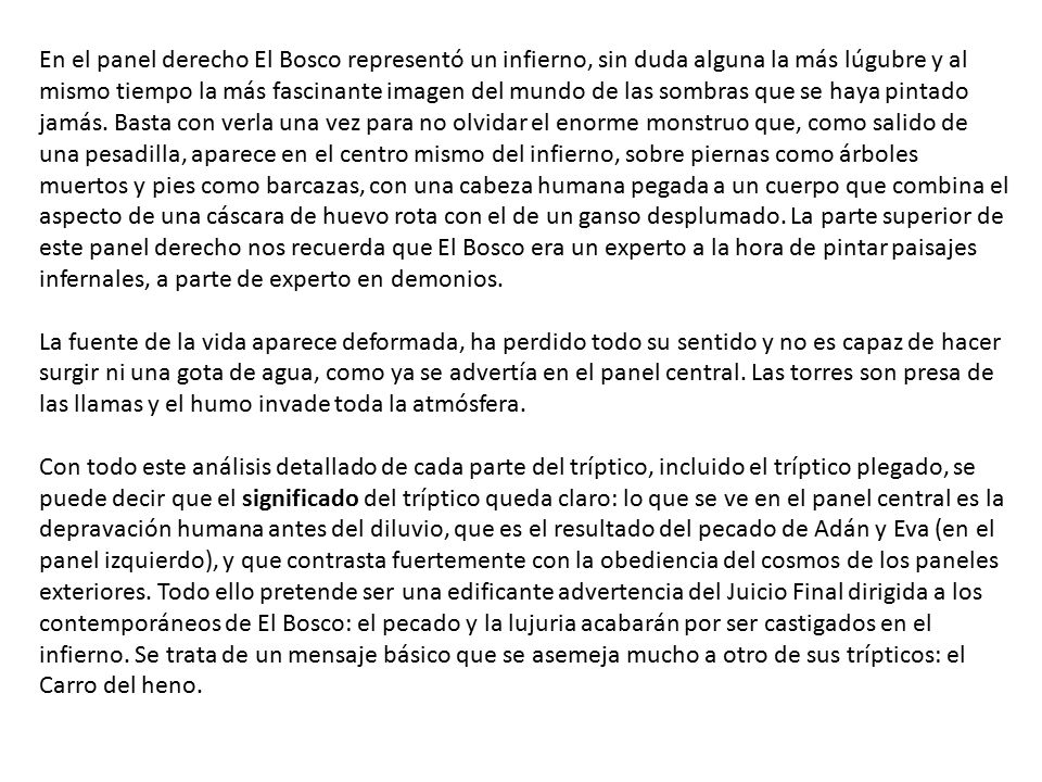 En el panel derecho El Bosco representó un infierno, sin duda alguna la más lúgubre y al mismo tiempo la más fascinante imagen del mundo de las sombras que se haya pintado jamás. Basta con verla una vez para no olvidar el enorme monstruo que, como salido de una pesadilla, aparece en el centro mismo del infierno, sobre piernas como árboles muertos y pies como barcazas, con una cabeza humana pegada a un cuerpo que combina el aspecto de una cáscara de huevo rota con el de un ganso desplumado. La parte superior de este panel derecho nos recuerda que El Bosco era un experto a la hora de pintar paisajes infernales, a parte de experto en demonios.