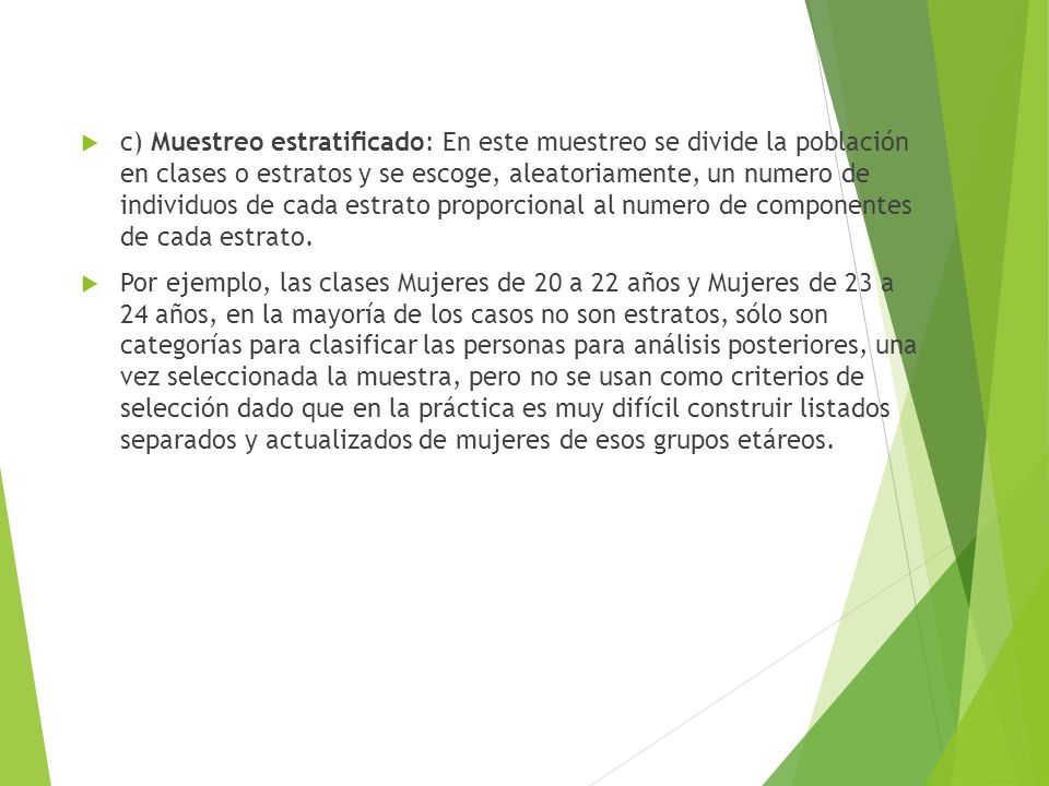 c) Muestreo estratiﬁcado: En este muestreo se divide la población en clases o estratos y se escoge, aleatoriamente, un numero de individuos de cada estrato proporcional al numero de componentes de cada estrato.