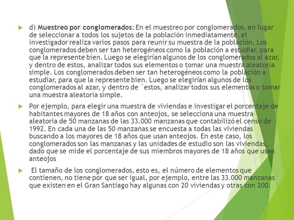 d) Muestreo por conglomerados: En el muestreo por conglomerados, en lugar de seleccionar a todos los sujetos de la población inmediatamente, el investigador realiza varios pasos para reunir su muestra de la población. Los conglomerados deben ser tan heterogéneos como la población a estudiar, para que la represente bien. Luego se elegirían algunos de los conglomerados al azar, y dentro de estos, analizar todos sus elementos o tomar una muestra aleatoria simple. Los conglomerados deben ser tan heterogéneos como la población a estudiar, para que la represente bien. Luego se elegirían algunos de los conglomerados al azar, y dentro de ´estos, analizar todos sus elementos o tomar una muestra aleatoria simple.