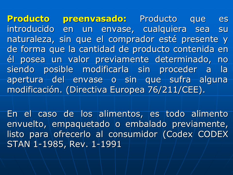Producto preenvasado: Producto que es introducido en un envase, cualquiera sea su naturaleza, sin que el comprador esté presente y de forma que la cantidad de producto contenida en él posea un valor previamente determinado, no siendo posible modificarla sin proceder a la apertura del envase o sin que sufra alguna modificación.