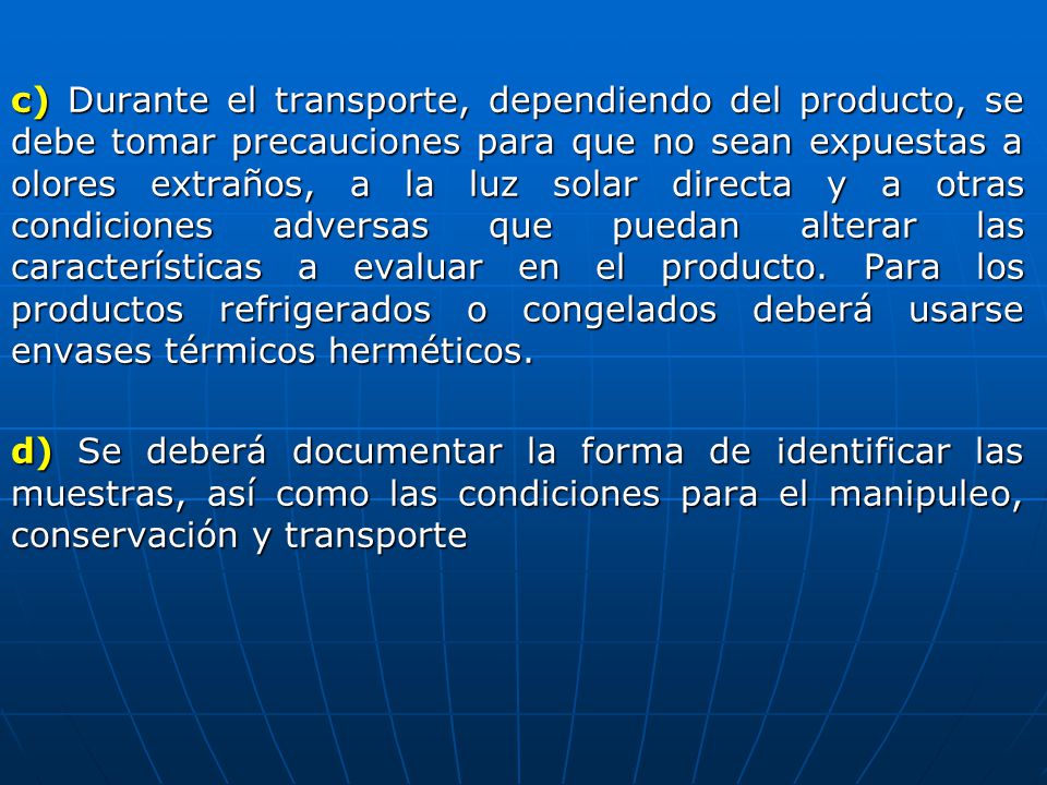 c) Durante el transporte, dependiendo del producto, se debe tomar precauciones para que no sean expuestas a olores extraños, a la luz solar directa y a otras condiciones adversas que puedan alterar las características a evaluar en el producto.