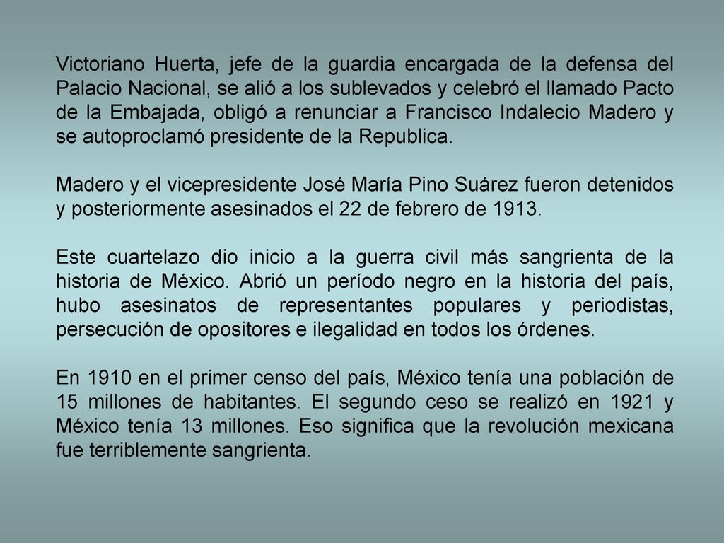 Victoriano Huerta, jefe de la guardia encargada de la defensa del Palacio Nacional, se alió a los sublevados y celebró el llamado Pacto de la Embajada, obligó a renunciar a Francisco Indalecio Madero y se autoproclamó presidente de la Republica.