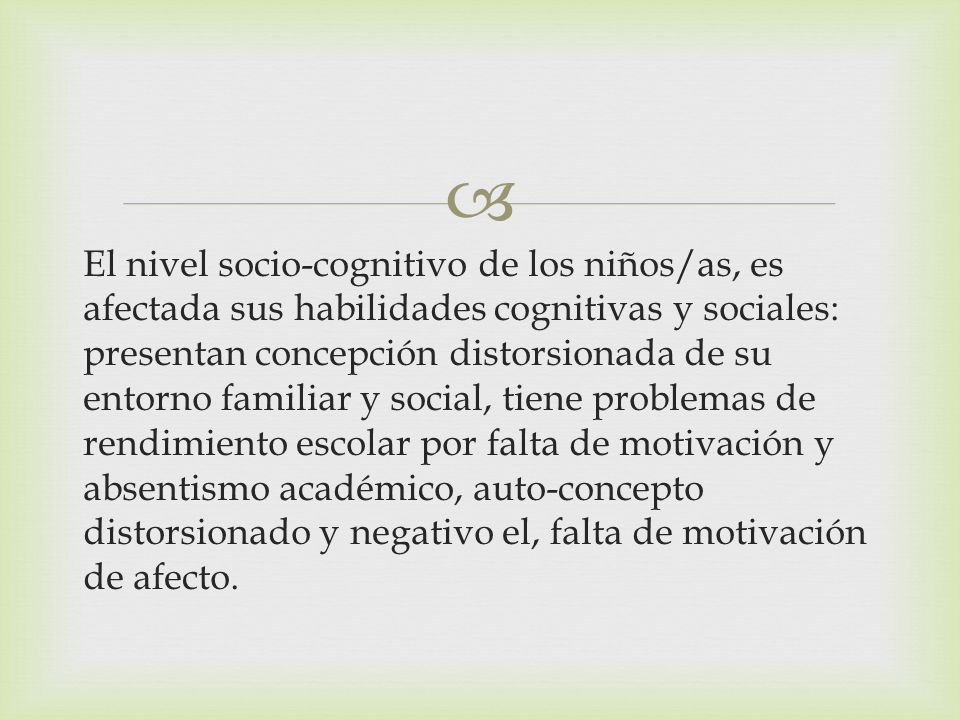 El nivel socio-cognitivo de los niños/as, es afectada sus habilidades cognitivas y sociales: presentan concepción distorsionada de su entorno familiar y social, tiene problemas de rendimiento escolar por falta de motivación y absentismo académico, auto-concepto distorsionado y negativo el, falta de motivación de afecto.