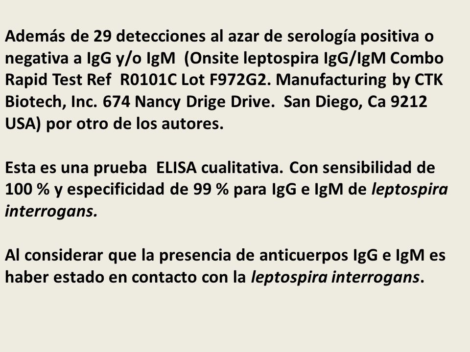 Además de 29 detecciones al azar de serología positiva o negativa a IgG y/o IgM (Onsite leptospira IgG/IgM Combo Rapid Test Ref R0101C Lot F972G2. Manufacturing by CTK Biotech, Inc. 674 Nancy Drige Drive. San Diego, Ca 9212 USA) por otro de los autores.