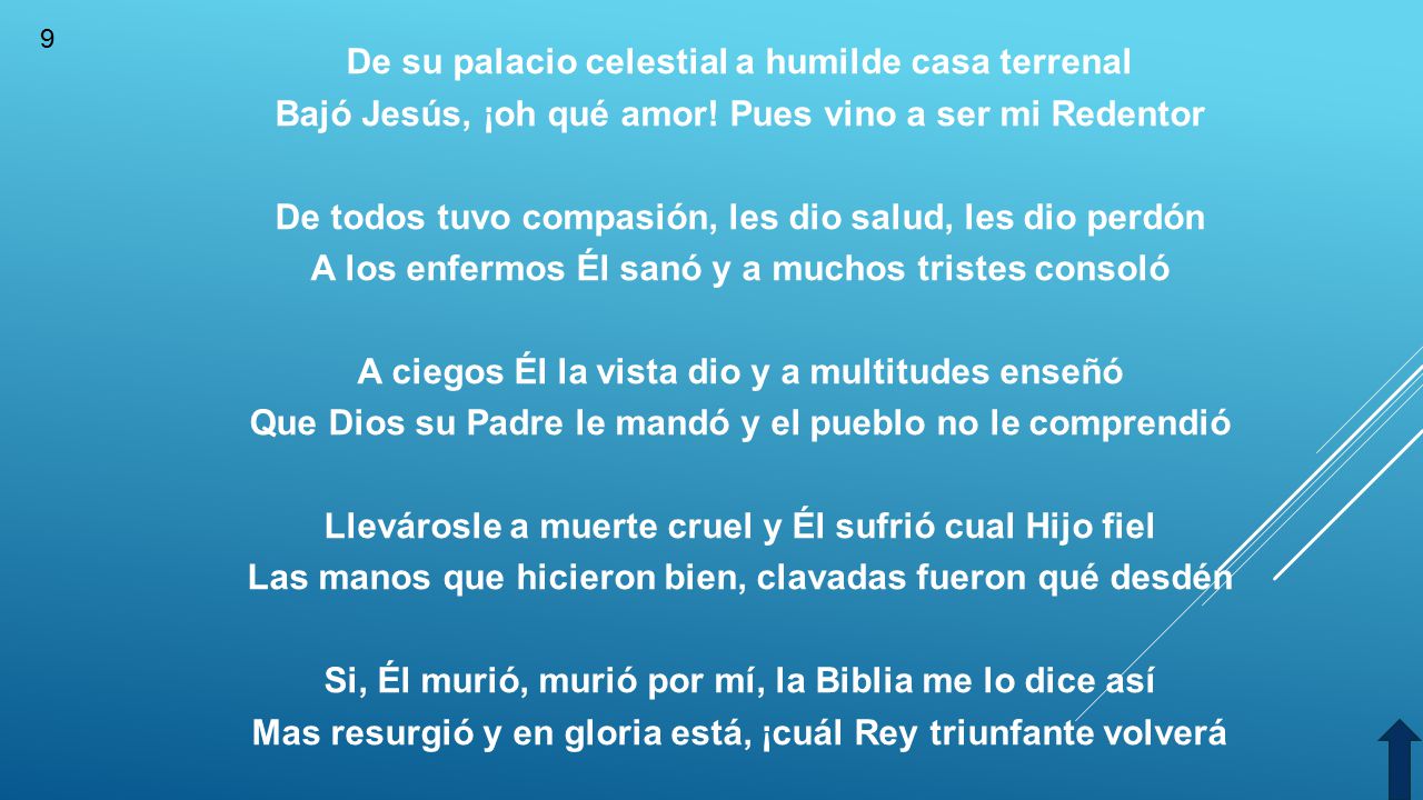 De su palacio celestial a humilde casa terrenal Bajó Jesús, ¡oh qué amor! Pues vino a ser mi Redentor De todos tuvo compasión, les dio salud, les dio perdón A los enfermos Él sanó y a muchos tristes consoló A ciegos Él la vista dio y a multitudes enseñó Que Dios su Padre le mandó y el pueblo no le comprendió Llevárosle a muerte cruel y Él sufrió cual Hijo fiel Las manos que hicieron bien, clavadas fueron qué desdén Si, Él murió, murió por mí, la Biblia me lo dice así Mas resurgió y en gloria está, ¡cuál Rey triunfante volverá
