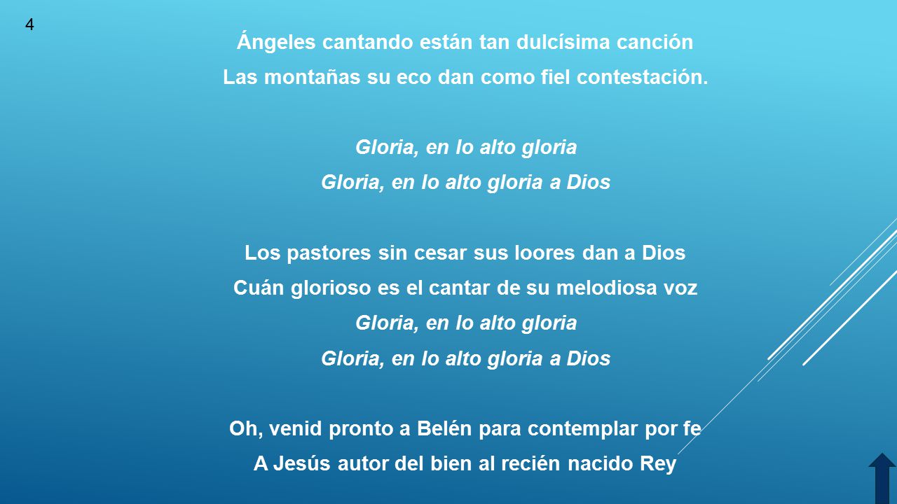 Ángeles cantando están tan dulcísima canción Las montañas su eco dan como fiel contestación. Gloria, en lo alto gloria Gloria, en lo alto gloria a Dios Los pastores sin cesar sus loores dan a Dios Cuán glorioso es el cantar de su melodiosa voz Oh, venid pronto a Belén para contemplar por fe A Jesús autor del bien al recién nacido Rey