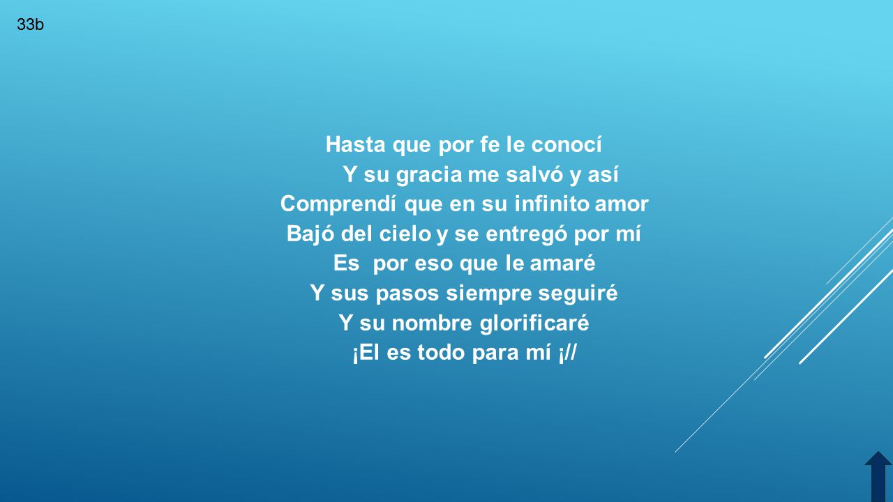 Hasta que por fe le conocí Y su gracia me salvó y así Comprendí que en su infinito amor Bajó del cielo y se entregó por mí Es por eso que le amaré Y sus pasos siempre seguiré Y su nombre glorificaré ¡El es todo para mí ¡//