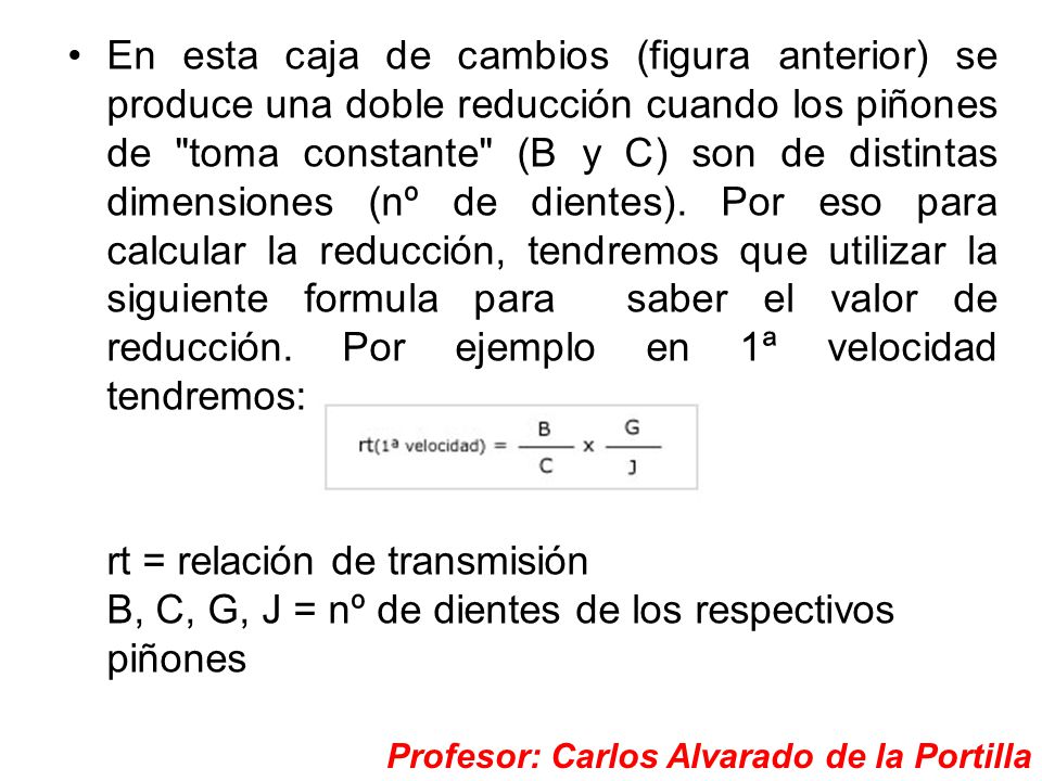 En esta caja de cambios (figura anterior) se produce una doble reducción cuando los piñones de toma constante (B y C) son de distintas dimensiones (nº de dientes). Por eso para calcular la reducción, tendremos que utilizar la siguiente formula para saber el valor de reducción. Por ejemplo en 1ª velocidad tendremos: