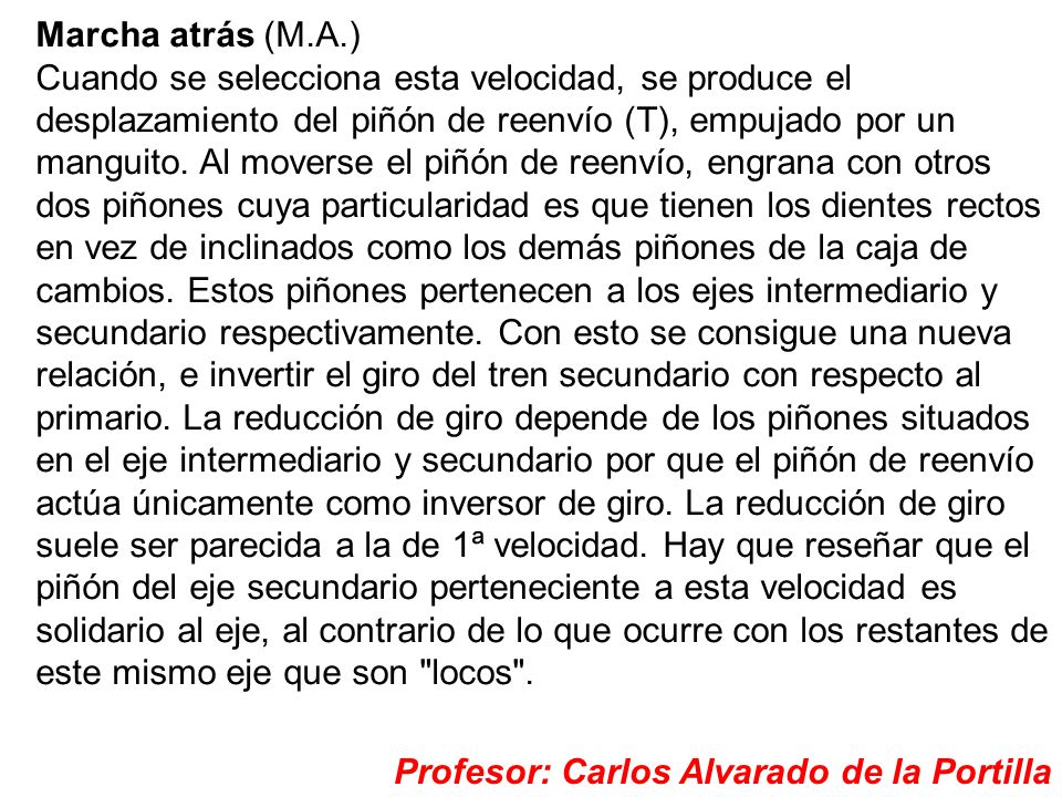 Marcha atrás (M.A.) Cuando se selecciona esta velocidad, se produce el desplazamiento del piñón de reenvío (T), empujado por un manguito. Al moverse el piñón de reenvío, engrana con otros dos piñones cuya particularidad es que tienen los dientes rectos en vez de inclinados como los demás piñones de la caja de cambios. Estos piñones pertenecen a los ejes intermediario y secundario respectivamente. Con esto se consigue una nueva relación, e invertir el giro del tren secundario con respecto al primario. La reducción de giro depende de los piñones situados en el eje intermediario y secundario por que el piñón de reenvío actúa únicamente como inversor de giro. La reducción de giro suele ser parecida a la de 1ª velocidad. Hay que reseñar que el piñón del eje secundario perteneciente a esta velocidad es solidario al eje, al contrario de lo que ocurre con los restantes de este mismo eje que son locos .