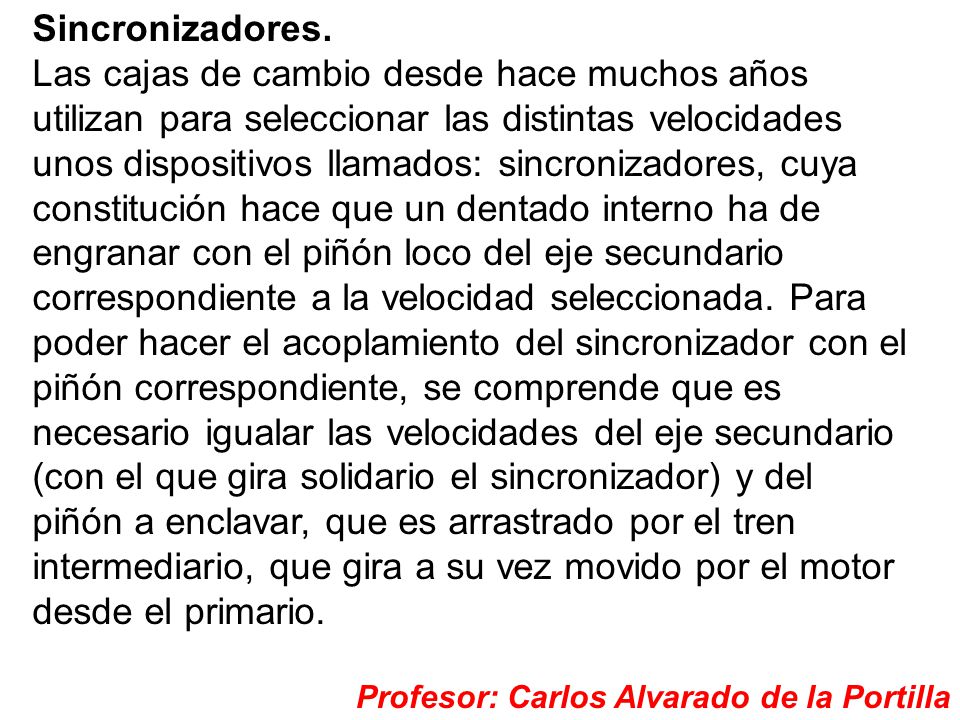 Sincronizadores. Las cajas de cambio desde hace muchos años utilizan para seleccionar las distintas velocidades unos dispositivos llamados: sincronizadores, cuya constitución hace que un dentado interno ha de engranar con el piñón loco del eje secundario correspondiente a la velocidad seleccionada. Para poder hacer el acoplamiento del sincronizador con el piñón correspondiente, se comprende que es necesario igualar las velocidades del eje secundario (con el que gira solidario el sincronizador) y del piñón a enclavar, que es arrastrado por el tren intermediario, que gira a su vez movido por el motor desde el primario.