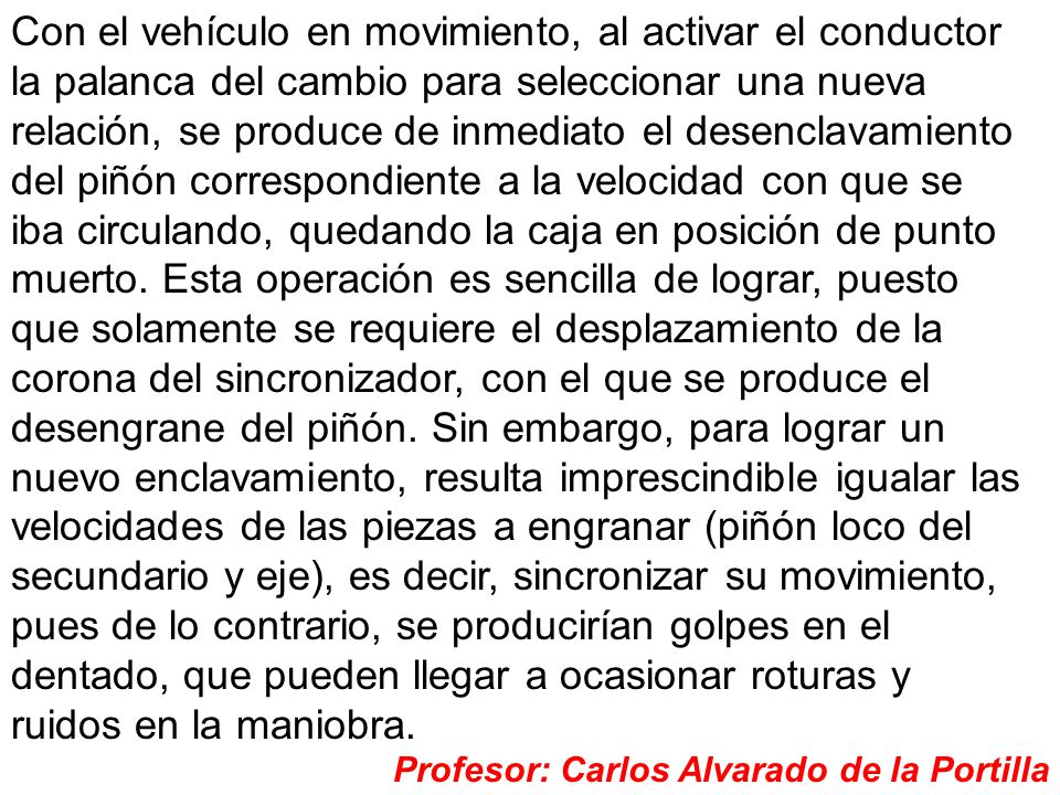 Con el vehículo en movimiento, al activar el conductor la palanca del cambio para seleccionar una nueva relación, se produce de inmediato el desenclavamiento del piñón correspondiente a la velocidad con que se iba circulando, quedando la caja en posición de punto muerto. Esta operación es sencilla de lograr, puesto que solamente se requiere el desplazamiento de la corona del sincronizador, con el que se produce el desengrane del piñón. Sin embargo, para lograr un nuevo enclavamiento, resulta imprescindible igualar las velocidades de las piezas a engranar (piñón loco del secundario y eje), es decir, sincronizar su movimiento, pues de lo contrario, se producirían golpes en el dentado, que pueden llegar a ocasionar roturas y ruidos en la maniobra.