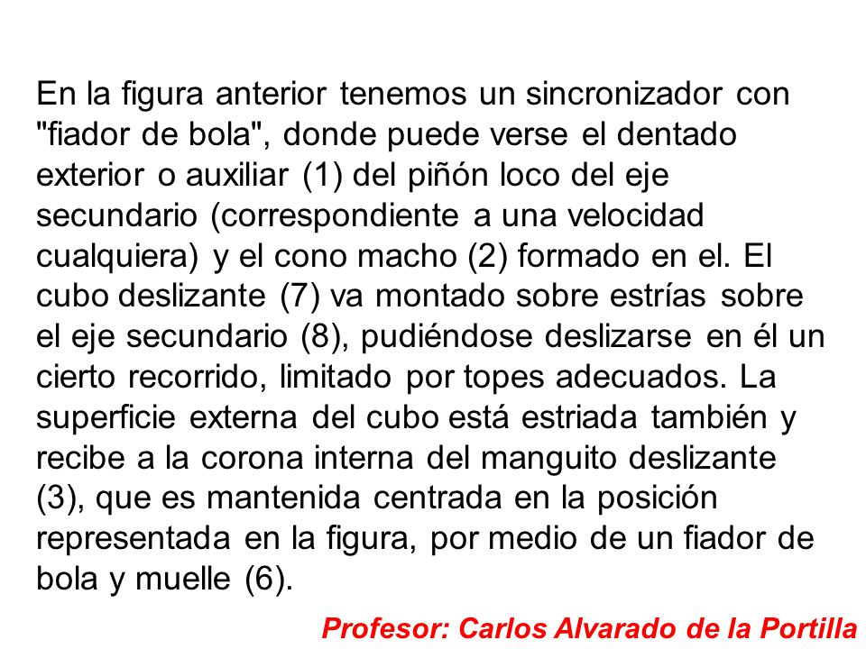 En la figura anterior tenemos un sincronizador con fiador de bola , donde puede verse el dentado exterior o auxiliar (1) del piñón loco del eje secundario (correspondiente a una velocidad cualquiera) y el cono macho (2) formado en el. El cubo deslizante (7) va montado sobre estrías sobre el eje secundario (8), pudiéndose deslizarse en él un cierto recorrido, limitado por topes adecuados. La superficie externa del cubo está estriada también y recibe a la corona interna del manguito deslizante (3), que es mantenida centrada en la posición representada en la figura, por medio de un fiador de bola y muelle (6).