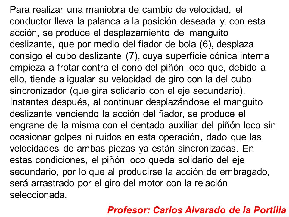 Para realizar una maniobra de cambio de velocidad, el conductor lleva la palanca a la posición deseada y, con esta acción, se produce el desplazamiento del manguito deslizante, que por medio del fiador de bola (6), desplaza consigo el cubo deslizante (7), cuya superficie cónica interna empieza a frotar contra el cono del piñón loco que, debido a ello, tiende a igualar su velocidad de giro con la del cubo sincronizador (que gira solidario con el eje secundario). Instantes después, al continuar desplazándose el manguito deslizante venciendo la acción del fiador, se produce el engrane de la misma con el dentado auxiliar del piñón loco sin ocasionar golpes ni ruidos en esta operación, dado que las velocidades de ambas piezas ya están sincronizadas. En estas condiciones, el piñón loco queda solidario del eje secundario, por lo que al producirse la acción de embragado, será arrastrado por el giro del motor con la relación seleccionada.