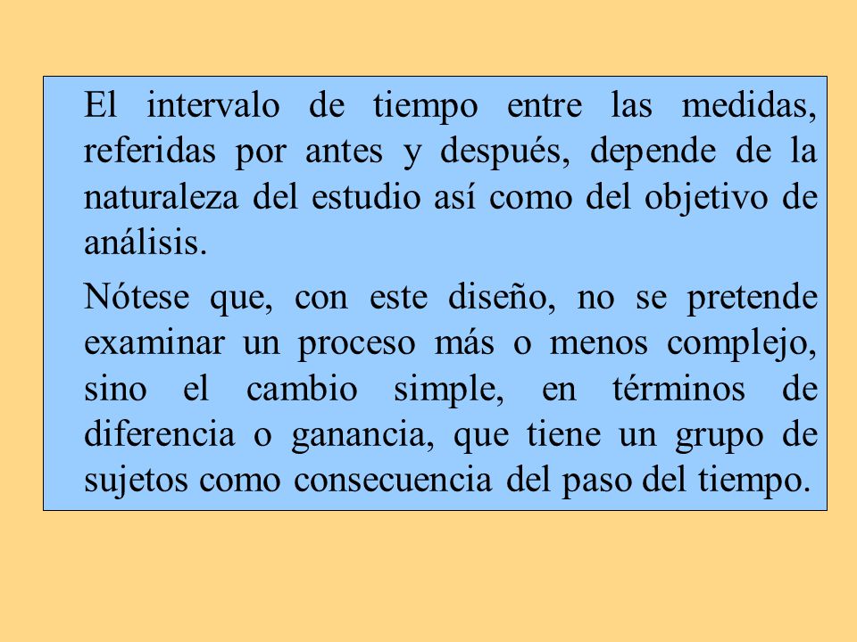 El intervalo de tiempo entre las medidas, referidas por antes y después, depende de la naturaleza del estudio así como del objetivo de análisis.
