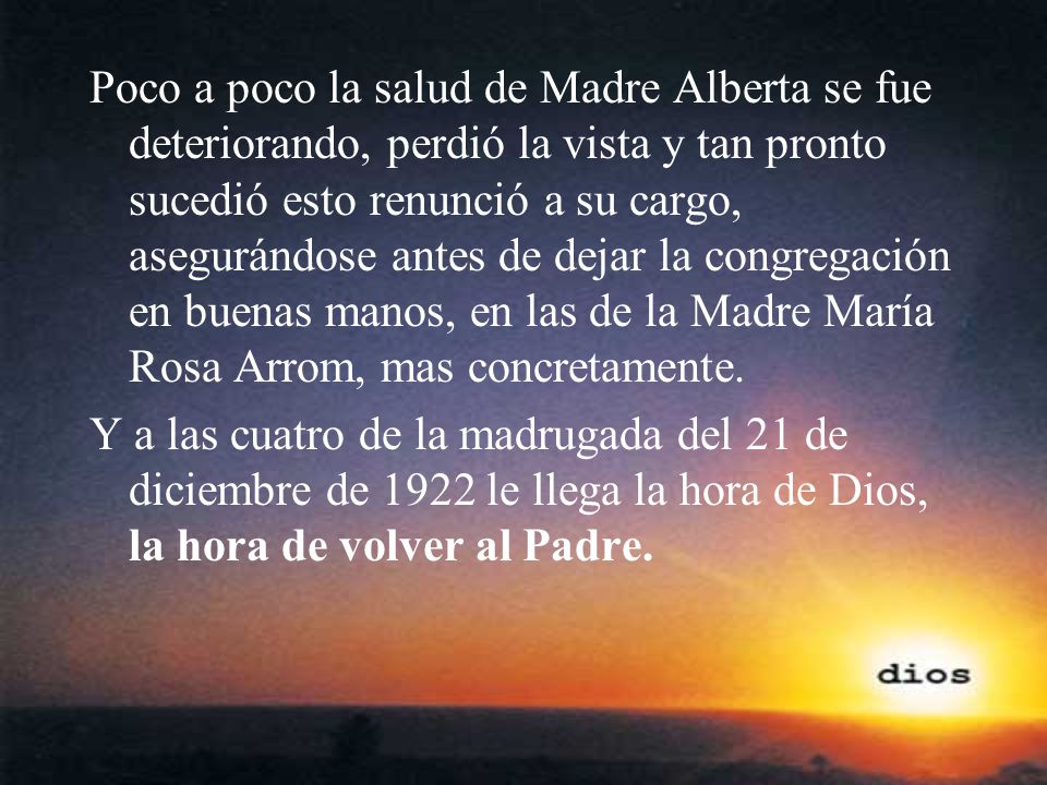 Poco a poco la salud de Madre Alberta se fue deteriorando, perdió la vista y tan pronto sucedió esto renunció a su cargo, asegurándose antes de dejar la congregación en buenas manos, en las de la Madre María Rosa Arrom, mas concretamente.