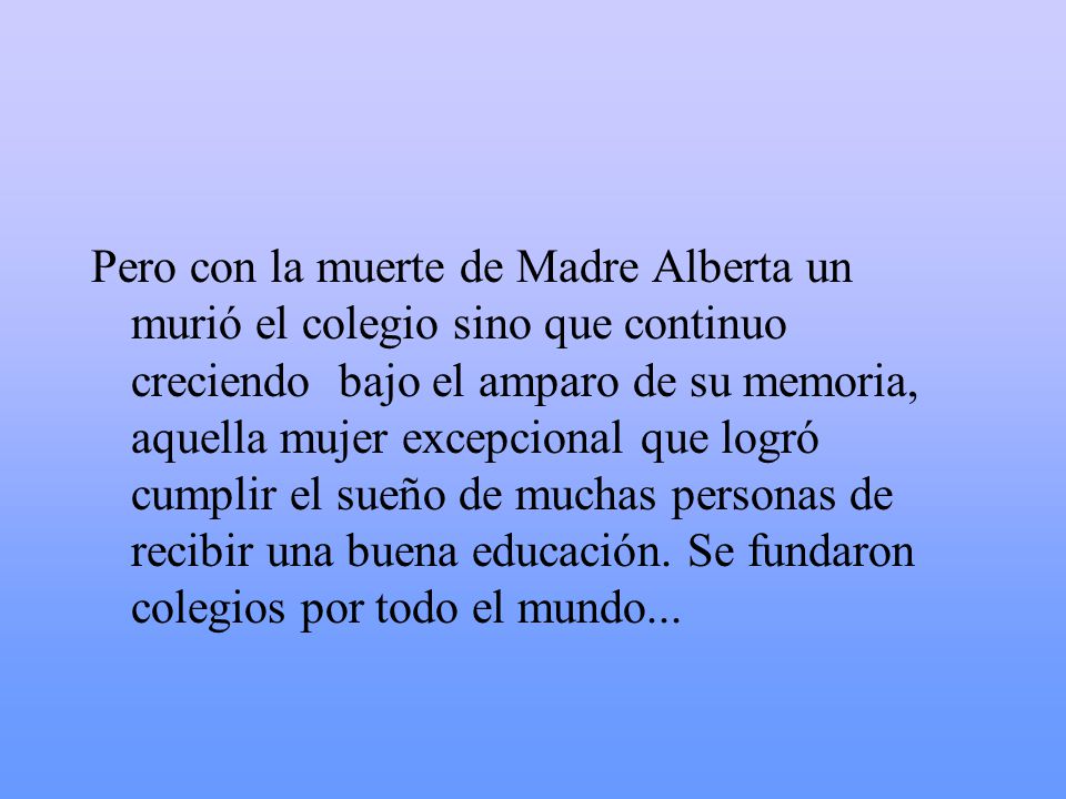 Pero con la muerte de Madre Alberta un murió el colegio sino que continuo creciendo bajo el amparo de su memoria, aquella mujer excepcional que logró cumplir el sueño de muchas personas de recibir una buena educación.