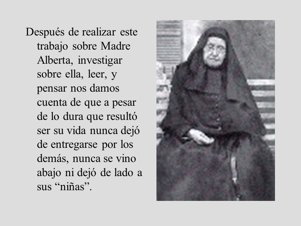 Después de realizar este trabajo sobre Madre Alberta, investigar sobre ella, leer, y pensar nos damos cuenta de que a pesar de lo dura que resultó ser su vida nunca dejó de entregarse por los demás, nunca se vino abajo ni dejó de lado a sus niñas .