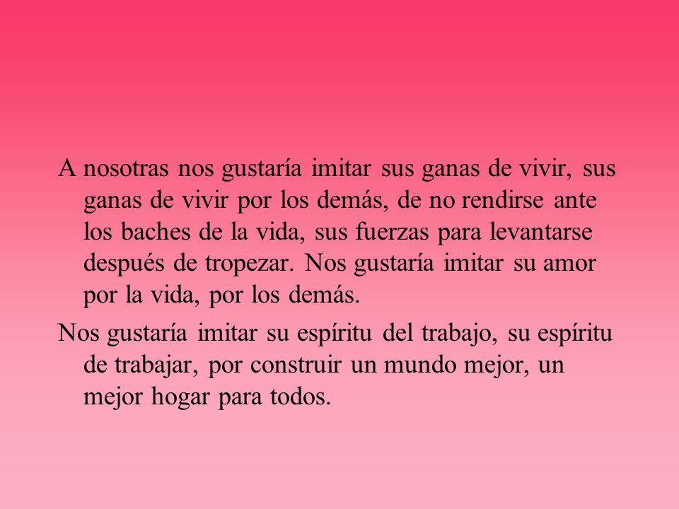 A nosotras nos gustaría imitar sus ganas de vivir, sus ganas de vivir por los demás, de no rendirse ante los baches de la vida, sus fuerzas para levantarse después de tropezar. Nos gustaría imitar su amor por la vida, por los demás.