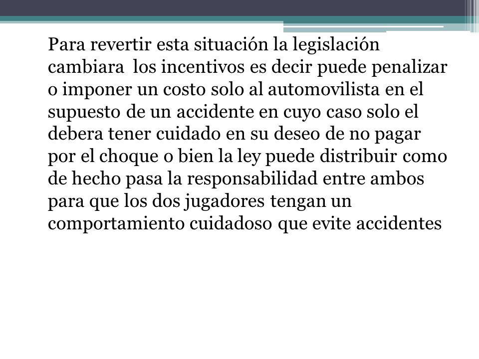 Para revertir esta situación la legislación cambiara los incentivos es decir puede penalizar o imponer un costo solo al automovilista en el supuesto de un accidente en cuyo caso solo el debera tener cuidado en su deseo de no pagar por el choque o bien la ley puede distribuir como de hecho pasa la responsabilidad entre ambos para que los dos jugadores tengan un comportamiento cuidadoso que evite accidentes