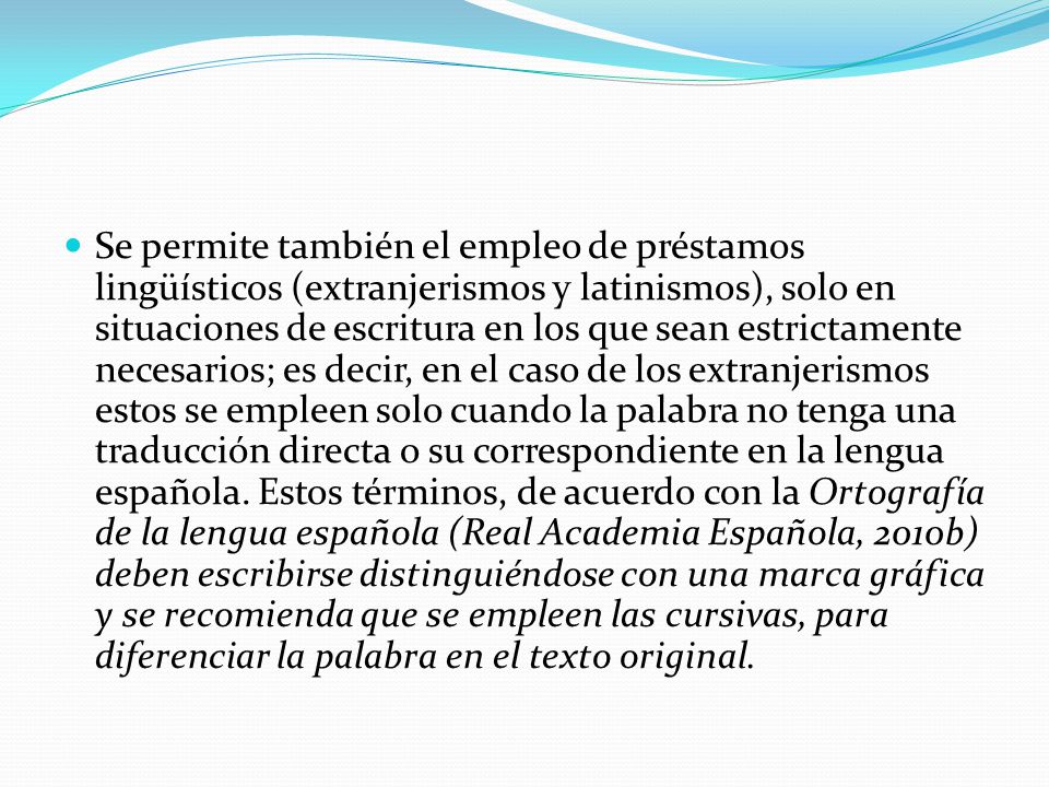 Se permite también el empleo de préstamos lingüísticos (extranjerismos y latinismos), solo en situaciones de escritura en los que sean estrictamente necesarios; es decir, en el caso de los extranjerismos estos se empleen solo cuando la palabra no tenga una traducción directa o su correspondiente en la lengua española.