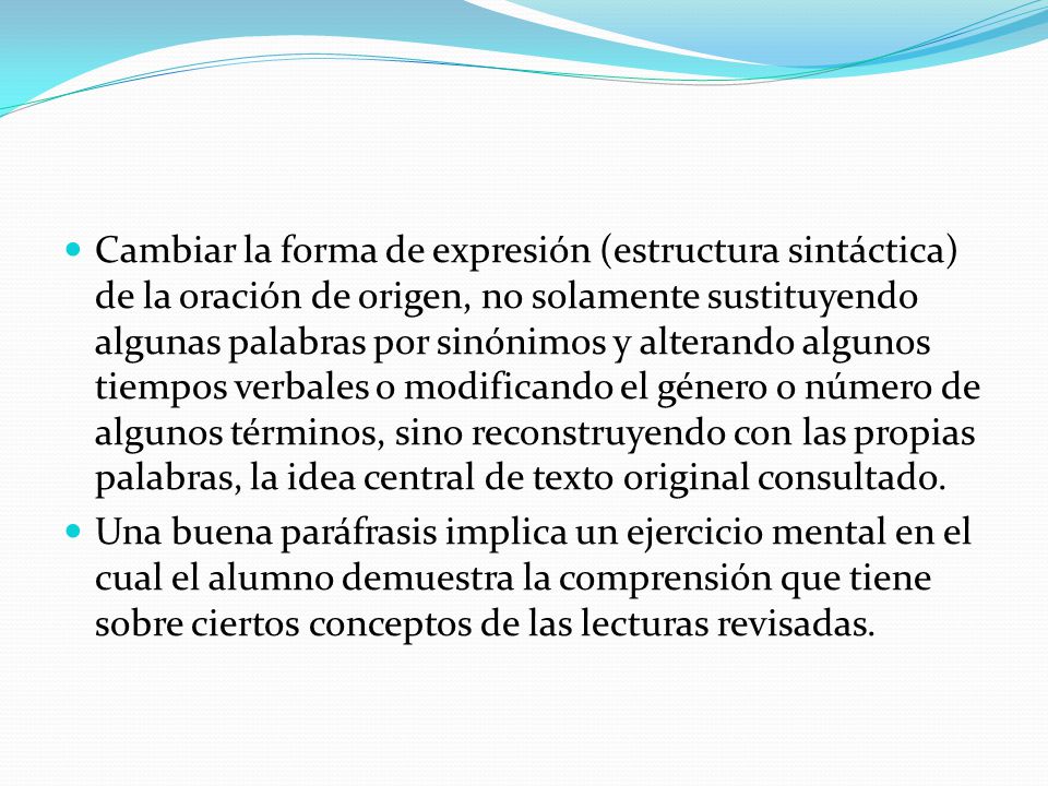 Cambiar la forma de expresión (estructura sintáctica) de la oración de origen, no solamente sustituyendo algunas palabras por sinónimos y alterando algunos tiempos verbales o modificando el género o número de algunos términos, sino reconstruyendo con las propias palabras, la idea central de texto original consultado.