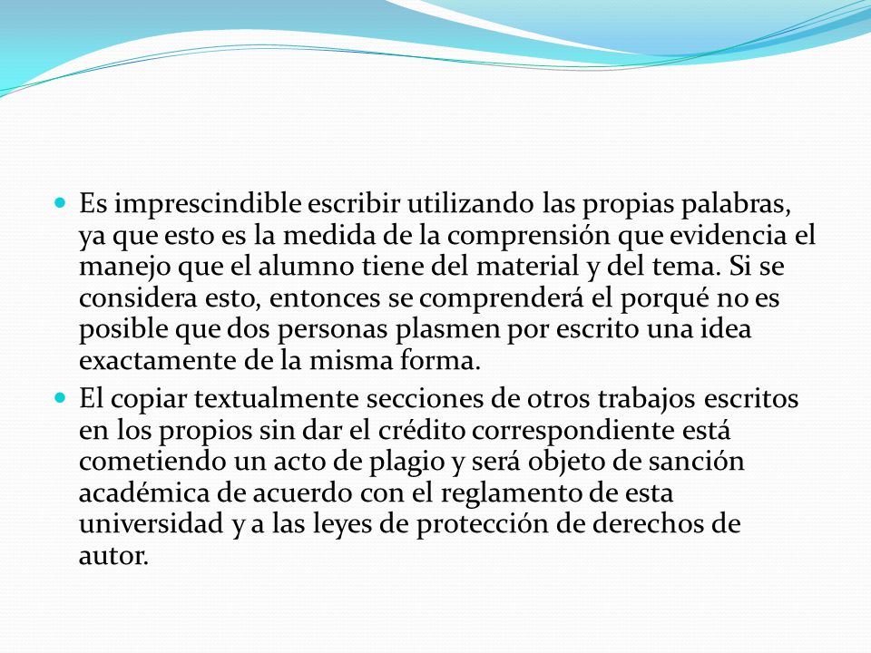 Es imprescindible escribir utilizando las propias palabras, ya que esto es la medida de la comprensión que evidencia el manejo que el alumno tiene del material y del tema. Si se considera esto, entonces se comprenderá el porqué no es posible que dos personas plasmen por escrito una idea exactamente de la misma forma.