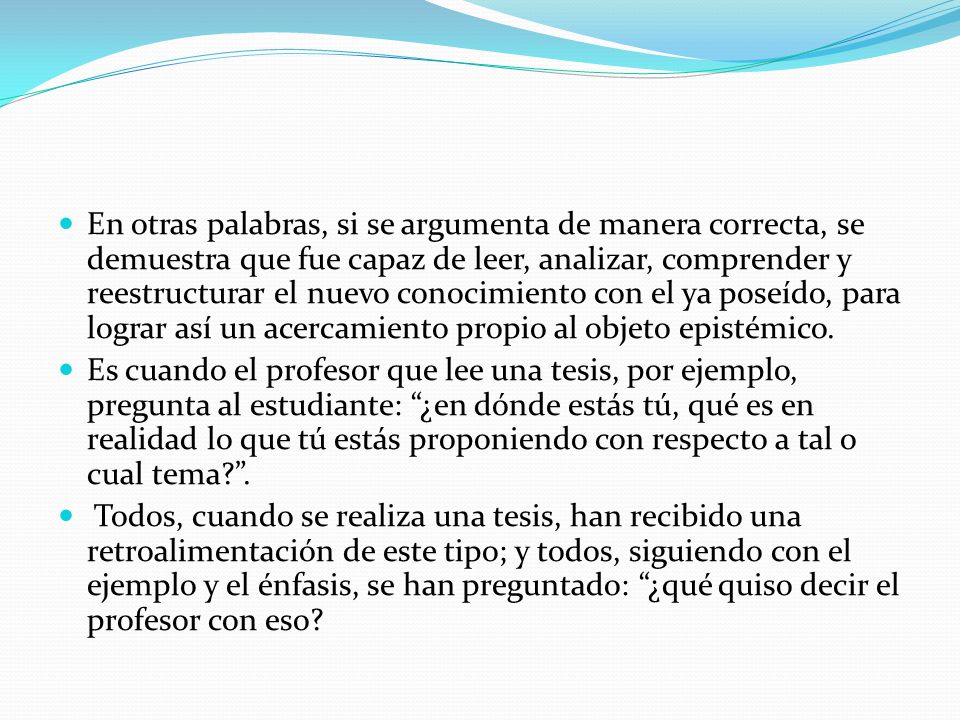En otras palabras, si se argumenta de manera correcta, se demuestra que fue capaz de leer, analizar, comprender y reestructurar el nuevo conocimiento con el ya poseído, para lograr así un acercamiento propio al objeto epistémico.