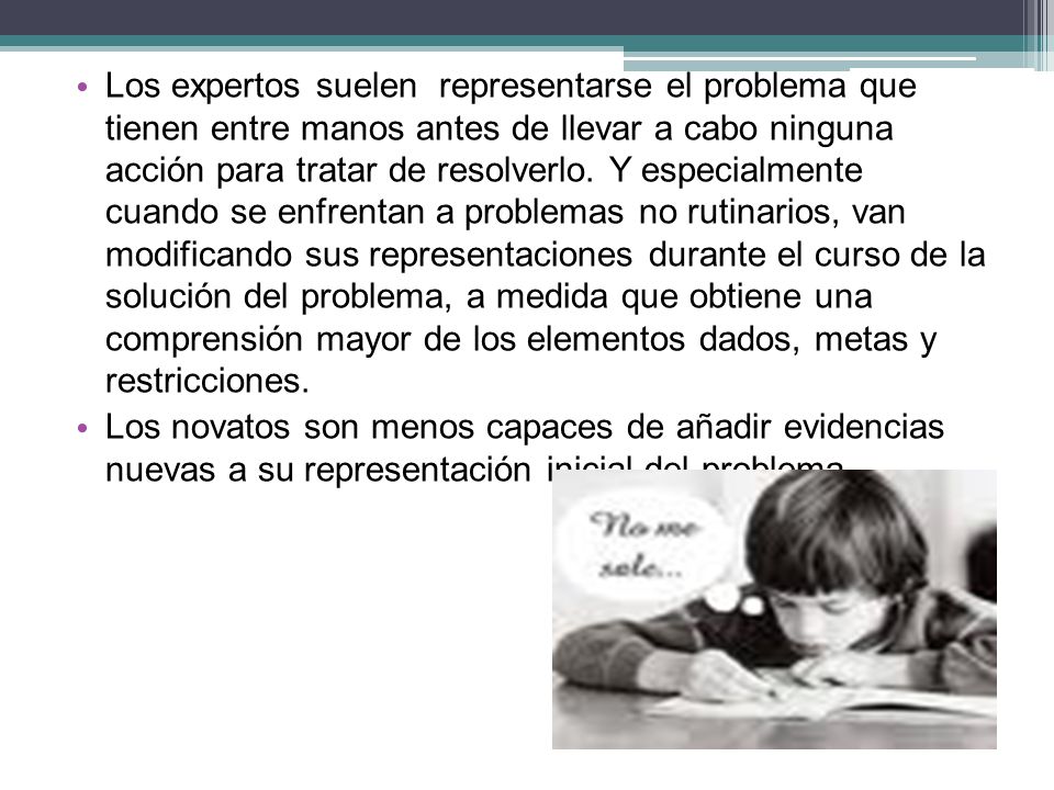Los expertos suelen representarse el problema que tienen entre manos antes de llevar a cabo ninguna acción para tratar de resolverlo. Y especialmente cuando se enfrentan a problemas no rutinarios, van modificando sus representaciones durante el curso de la solución del problema, a medida que obtiene una comprensión mayor de los elementos dados, metas y restricciones.