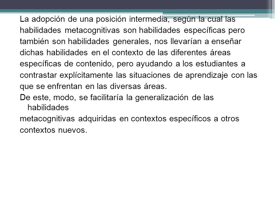 La adopción de una posición intermedia, según la cual las habilidades metacognitivas son habilidades específicas pero también son habilidades generales, nos llevarían a enseñar dichas habilidades en el contexto de las diferentes áreas específicas de contenido, pero ayudando a los estudiantes a contrastar explícitamente las situaciones de aprendizaje con las que se enfrentan en las diversas áreas.
