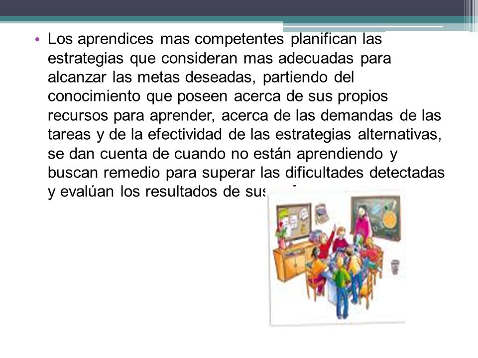 Los aprendices mas competentes planifican las estrategias que consideran mas adecuadas para alcanzar las metas deseadas, partiendo del conocimiento que poseen acerca de sus propios recursos para aprender, acerca de las demandas de las tareas y de la efectividad de las estrategias alternativas, se dan cuenta de cuando no están aprendiendo y buscan remedio para superar las dificultades detectadas y evalúan los resultados de sus esfuerzos.