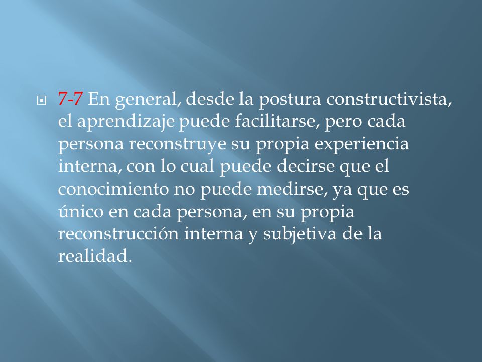 7-7 En general, desde la postura constructivista, el aprendizaje puede facilitarse, pero cada persona reconstruye su propia experiencia interna, con lo cual puede decirse que el conocimiento no puede medirse, ya que es único en cada persona, en su propia reconstrucción interna y subjetiva de la realidad.