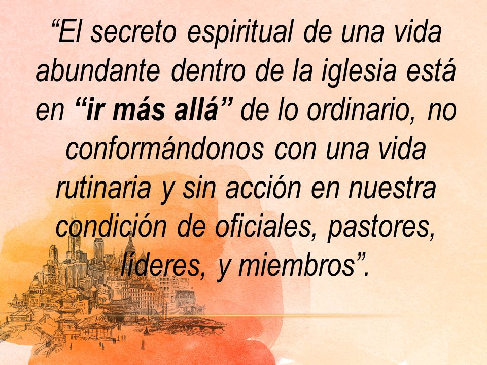 El secreto espiritual de una vida abundante dentro de la iglesia está en ir más allá de lo ordinario, no conformándonos con una vida rutinaria y sin acción en nuestra condición de oficiales, pastores, líderes, y miembros .