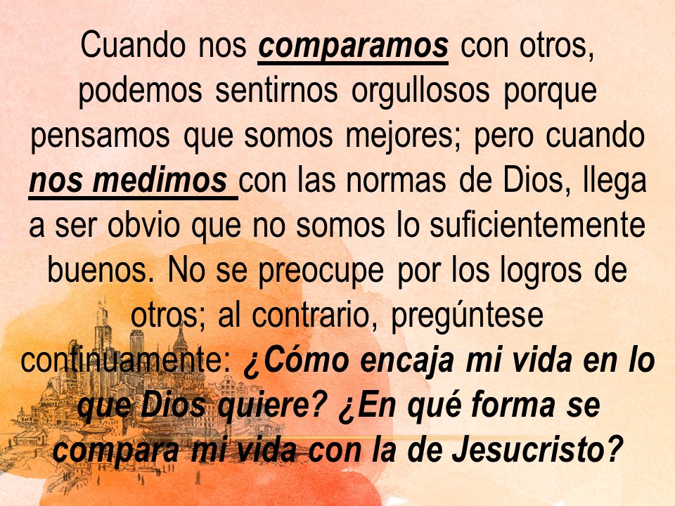 Cuando nos comparamos con otros, podemos sentirnos orgullosos porque pensamos que somos mejores; pero cuando nos medimos con las normas de Dios, llega a ser obvio que no somos lo suficientemente buenos.