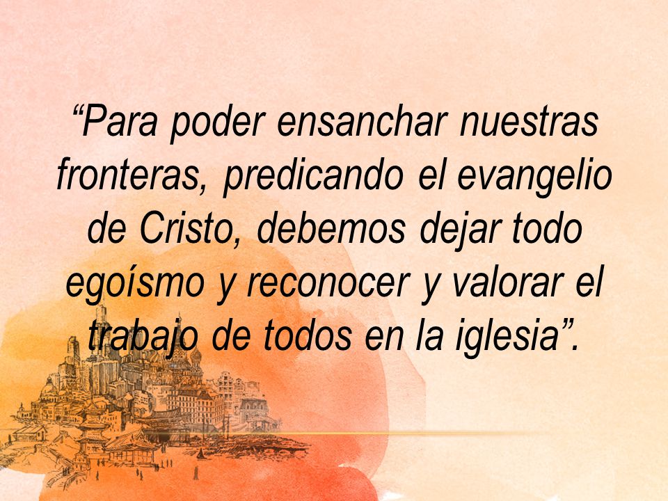 Para poder ensanchar nuestras fronteras, predicando el evangelio de Cristo, debemos dejar todo egoísmo y reconocer y valorar el trabajo de todos en la iglesia .