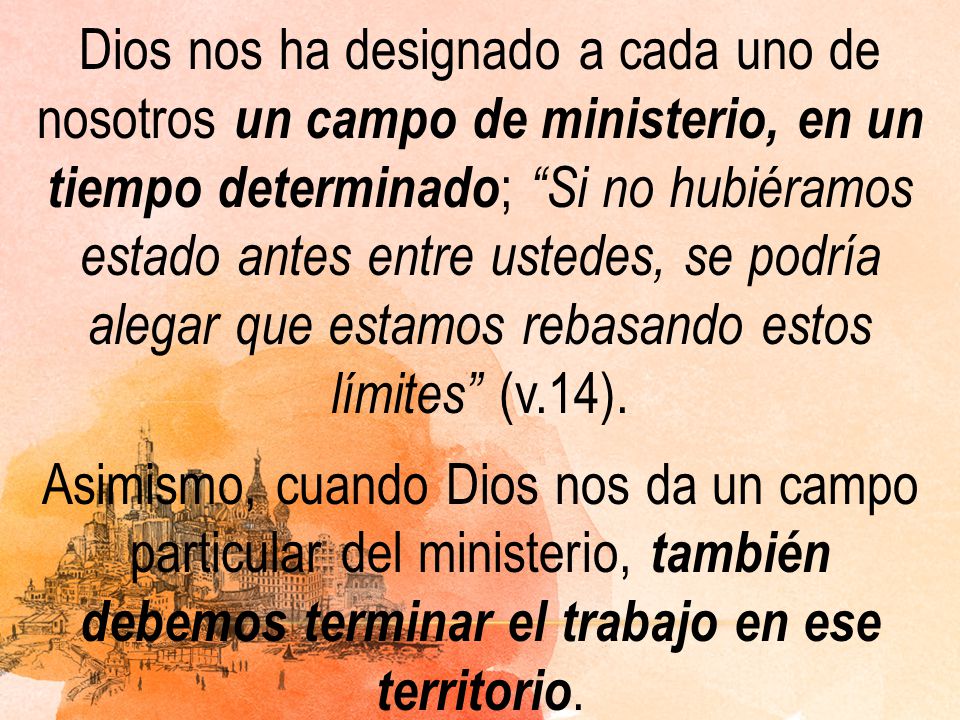 Dios nos ha designado a cada uno de nosotros un campo de ministerio, en un tiempo determinado; Si no hubiéramos estado antes entre ustedes, se podría alegar que estamos rebasando estos límites (v.14).
